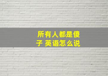 所有人都是傻子 英语怎么说